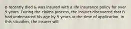 B recently died & was insured with a life insurance policy for over 5 years. During the claims process, the insurer discovered that B had understated his age by 5 years at the time of application. In this situation, the insurer will