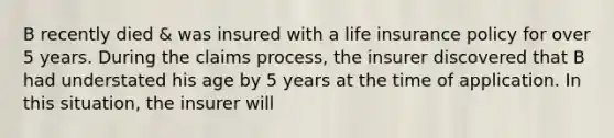 B recently died & was insured with a life insurance policy for over 5 years. During the claims process, the insurer discovered that B had understated his age by 5 years at the time of application. In this situation, the insurer will