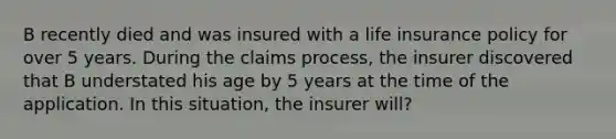 B recently died and was insured with a life insurance policy for over 5 years. During the claims process, the insurer discovered that B understated his age by 5 years at the time of the application. In this situation, the insurer will?