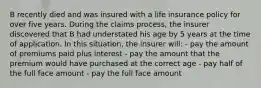 B recently died and was insured with a life insurance policy for over five years. During the claims process, the insurer discovered that B had understated his age by 5 years at the time of application. In this situation, the insurer will: - pay the amount of premiums paid plus interest - pay the amount that the premium would have purchased at the correct age - pay half of the full face amount - pay the full face amount