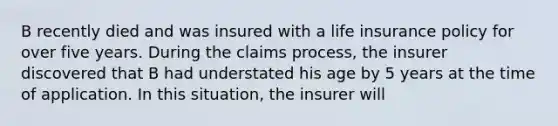 B recently died and was insured with a life insurance policy for over five years. During the claims process, the insurer discovered that B had understated his age by 5 years at the time of application. In this situation, the insurer will