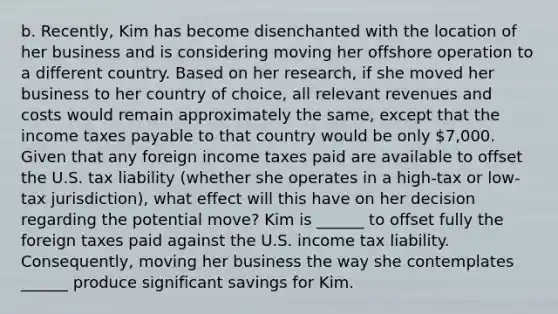 b. Recently, Kim has become disenchanted with the location of her business and is considering moving her offshore operation to a different country. Based on her research, if she moved her business to her country of choice, all relevant revenues and costs would remain approximately the same, except that the income taxes payable to that country would be only 7,000. Given that any foreign income taxes paid are available to offset the U.S. tax liability (whether she operates in a high-tax or low-tax jurisdiction), what effect will this have on her decision regarding the potential move? Kim is ______ to offset fully the foreign taxes paid against the U.S. income tax liability. Consequently, moving her business the way she contemplates ______ produce significant savings for Kim.