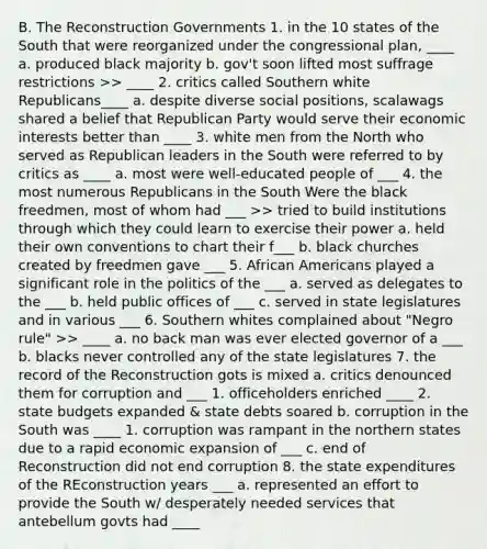 B. The Reconstruction Governments 1. in the 10 states of the South that were reorganized under the congressional plan, ____ a. produced black majority b. gov't soon lifted most suffrage restrictions >> ____ 2. critics called Southern white Republicans____ a. despite diverse social positions, scalawags shared a belief that Republican Party would serve their economic interests better than ____ 3. white men from the North who served as Republican leaders in the South were referred to by critics as ____ a. most were well-educated people of ___ 4. the most numerous Republicans in the South Were the black freedmen, most of whom had ___ >> tried to build institutions through which they could learn to exercise their power a. held their own conventions to chart their f___ b. black churches created by freedmen gave ___ 5. African Americans played a significant role in the politics of the ___ a. served as delegates to the ___ b. held public offices of ___ c. served in state legislatures and in various ___ 6. Southern whites complained about "Negro rule" >> ____ a. no back man was ever elected governor of a ___ b. blacks never controlled any of the state legislatures 7. the record of the Reconstruction gots is mixed a. critics denounced them for corruption and ___ 1. officeholders enriched ____ 2. state budgets expanded & state debts soared b. corruption in the South was ____ 1. corruption was rampant in the northern states due to a rapid economic expansion of ___ c. end of Reconstruction did not end corruption 8. the state expenditures of the REconstruction years ___ a. represented an effort to provide the South w/ desperately needed services that antebellum govts had ____