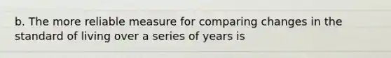 b. The more reliable measure for comparing changes in the standard of living over a series of years is