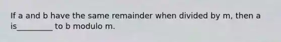 If a and b have the same remainder when divided by​ m, then a is_________ to b modulo m.