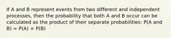 If A and B represent events from two different and independent processes, then the probability that both A and B occur can be calculated as the product of their separate probabilities: P(A and B) = P(A) × P(B)