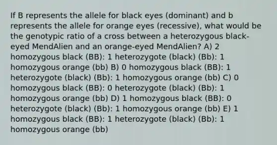 If B represents the allele for black eyes (dominant) and b represents the allele for orange eyes (recessive), what would be the genotypic ratio of a cross between a heterozygous black-eyed MendAlien and an orange-eyed MendAlien? A) 2 homozygous black (BB): 1 heterozygote (black) (Bb): 1 homozygous orange (bb) B) 0 homozygous black (BB): 1 heterozygote (black) (Bb): 1 homozygous orange (bb) C) 0 homozygous black (BB): 0 heterozygote (black) (Bb): 1 homozygous orange (bb) D) 1 homozygous black (BB): 0 heterozygote (black) (Bb): 1 homozygous orange (bb) E) 1 homozygous black (BB): 1 heterozygote (black) (Bb): 1 homozygous orange (bb)