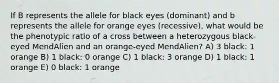 If B represents the allele for black eyes (dominant) and b represents the allele for orange eyes (recessive), what would be the phenotypic ratio of a cross between a heterozygous black-eyed MendAlien and an orange-eyed MendAlien? A) 3 black: 1 orange B) 1 black: 0 orange C) 1 black: 3 orange D) 1 black: 1 orange E) 0 black: 1 orange