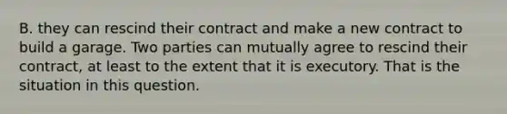 B. they can rescind their contract and make a new contract to build a garage. Two parties can mutually agree to rescind their contract, at least to the extent that it is executory. That is the situation in this question.