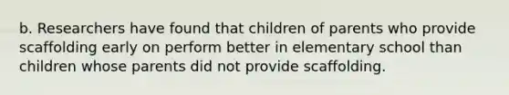 b. Researchers have found that children of parents who provide scaffolding early on perform better in elementary school than children whose parents did not provide scaffolding.