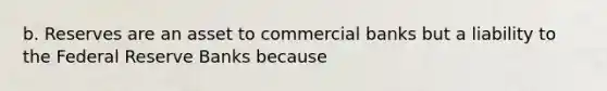 b. Reserves are an asset to commercial banks but a liability to the Federal Reserve Banks because