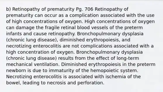 b) Retinopathy of prematurity Pg. 706 Retinopathy of prematurity can occur as a complication associated with the use of high concentrations of oxygen. High concentrations of oxygen can damage the fragile retinal blood vessels of the preterm infants and cause retinopathy. Bronchopulmonary dysplasia (chronic lung disease), diminished erythropoiesis, and necrotizing enterocolitis are not complications associated with a high concentration of oxygen. Bronchopulmonary dysplasia (chronic lung disease) results from the effect of long-term mechanical ventilation. Diminished erythropoiesis in the preterm newborn is due to immaturity of the hemopoietic system. Necrotizing enterocolitis is associated with ischemia of the bowel, leading to necrosis and perforation.