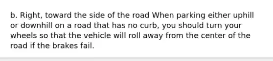 b. Right, toward the side of the road When parking either uphill or downhill on a road that has no curb, you should turn your wheels so that the vehicle will roll away from the center of the road if the brakes fail.