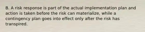 B. A risk response is part of the actual implementation plan and action is taken before the risk can materialize, while a contingency plan goes into effect only after the risk has transpired.