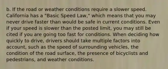 b. If the road or weather conditions require a slower speed. California has a "Basic Speed Law," which means that you may never drive faster than would be safe in current conditions. Even if your speed is slower than the posted limit, you may still be cited if you are going too fast for conditions. When deciding how quickly to drive, drivers should take multiple factors into account, such as the speed of surrounding vehicles, the condition of the road surface, the presence of bicyclists and pedestrians, and weather conditions.