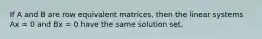 If A and B are row equivalent matrices, then the linear systems Ax = 0 and Bx = 0 have the same solution set.