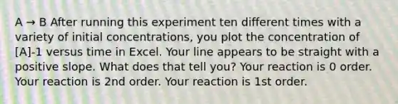 A → B After running this experiment ten different times with a variety of initial concentrations, you plot the concentration of [A]-1 versus time in Excel. Your line appears to be straight with a positive slope. What does that tell you? Your reaction is 0 order. Your reaction is 2nd order. Your reaction is 1st order.