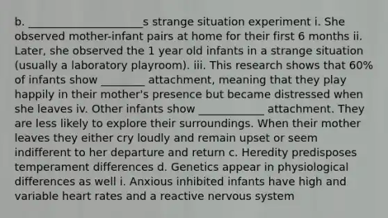 b. _____________________s strange situation experiment i. She observed mother-infant pairs at home for their first 6 months ii. Later, she observed the 1 year old infants in a strange situation (usually a laboratory playroom). iii. This research shows that 60% of infants show ________ attachment, meaning that they play happily in their mother's presence but became distressed when she leaves iv. Other infants show ____________ attachment. They are less likely to explore their surroundings. When their mother leaves they either cry loudly and remain upset or seem indifferent to her departure and return c. Heredity predisposes temperament differences d. Genetics appear in physiological differences as well i. Anxious inhibited infants have high and variable heart rates and a reactive nervous system