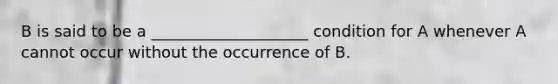 B is said to be a ____________________ condition for A whenever A cannot occur without the occurrence of B.