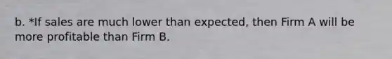 b. *If sales are much lower than expected, then Firm A will be more profitable than Firm B.