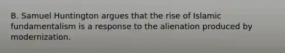 B. Samuel Huntington argues that the rise of Islamic fundamentalism is a response to the alienation produced by modernization.