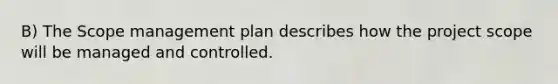 B) The Scope management plan describes how the project scope will be managed and controlled.