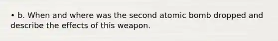 • b. When and where was the second atomic bomb dropped and describe the effects of this weapon.