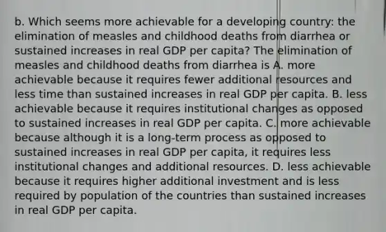 b. Which seems more achievable for a developing​ country: the elimination of measles and childhood deaths from diarrhea or sustained increases in real GDP per​ capita? The elimination of measles and childhood deaths from diarrhea is A. more achievable because it requires fewer additional resources and less time than sustained increases in real GDP per capita. B. less achievable because it requires institutional changes as opposed to sustained increases in real GDP per capita. C. more achievable because although it is a​ long-term process as opposed to sustained increases in real GDP per​ capita, it requires less institutional changes and additional resources. D. less achievable because it requires higher additional investment and is less required by population of the countries than sustained increases in real GDP per capita.