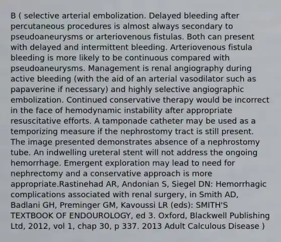 B ( selective arterial embolization. Delayed bleeding after percutaneous procedures is almost always secondary to pseudoaneurysms or arteriovenous fistulas. Both can present with delayed and intermittent bleeding. Arteriovenous fistula bleeding is more likely to be continuous compared with pseudoaneurysms. Management is renal angiography during active bleeding (with the aid of an arterial vasodilator such as papaverine if necessary) and highly selective angiographic embolization. Continued conservative therapy would be incorrect in the face of hemodynamic instability after appropriate resuscitative efforts. A tamponade catheter may be used as a temporizing measure if the nephrostomy tract is still present. The image presented demonstrates absence of a nephrostomy tube. An indwelling ureteral stent will not address the ongoing hemorrhage. Emergent exploration may lead to need for nephrectomy and a conservative approach is more appropriate.Rastinehad AR, Andonian S, Siegel DN: Hemorrhagic complications associated with renal surgery, in Smith AD, Badlani GH, Preminger GM, Kavoussi LR (eds): SMITH'S TEXTBOOK OF ENDOUROLOGY, ed 3. Oxford, Blackwell Publishing Ltd, 2012, vol 1, chap 30, p 337. 2013 Adult Calculous Disease )