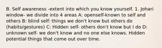 B. Self awareness -extent into which you know yourself. 1. Johari window- we divide into 4 areas A: openself-known to self and others B: blind self: things we don't know but others do (habits/gestures) C: Hidden self- others don't know but I do D: unknown self- we don't know and no one else knows. Hidden potential things that come out over time.