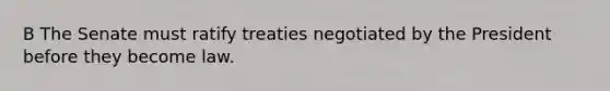 B The Senate must ratify treaties negotiated by the President before they become law.