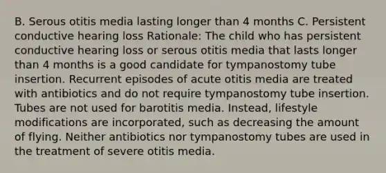 B. Serous otitis media lasting longer than 4 months C. Persistent conductive hearing loss Rationale: The child who has persistent conductive hearing loss or serous otitis media that lasts longer than 4 months is a good candidate for tympanostomy tube insertion. Recurrent episodes of acute otitis media are treated with antibiotics and do not require tympanostomy tube insertion. Tubes are not used for barotitis media.​ Instead, lifestyle modifications are​ incorporated, such as decreasing the amount of flying. Neither antibiotics nor tympanostomy tubes are used in the treatment of severe otitis media.