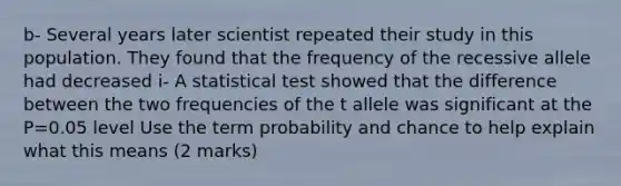 b- Several years later scientist repeated their study in this population. They found that the frequency of the recessive allele had decreased i- A statistical test showed that the difference between the two frequencies of the t allele was significant at the P=0.05 level Use the term probability and chance to help explain what this means (2 marks)