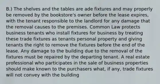 B.) The shelves and the tables are ade fixtures and may properly be removed by the bookstore's owner before the lease expires, with the tenant responsible to the landlord for any damage that the removal causes to the premises. Common Law protects business tenants who install fixtures for business by treating these trade fixtures as tenants personal property and giving tenants the right to remove the fixtures before the end of the lease. Any damage to the building due to the removal of the fixtures must be repaired by the departing tenant. A real estate professional who participates in the sale of business properties should make known to the purchasers what, if any, trade fixtures will not convey with the building