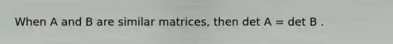 When A and B are similar matrices, then det A = det B .