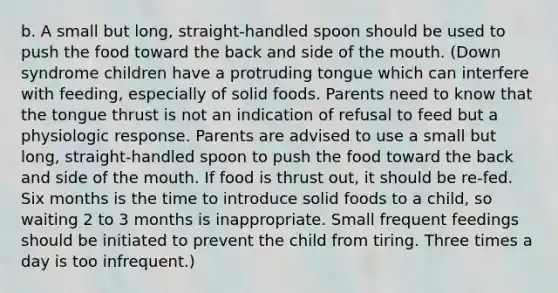 b. A small but long, straight-handled spoon should be used to push the food toward the back and side of the mouth. (Down syndrome children have a protruding tongue which can interfere with feeding, especially of solid foods. Parents need to know that the tongue thrust is not an indication of refusal to feed but a physiologic response. Parents are advised to use a small but long, straight-handled spoon to push the food toward the back and side of the mouth. If food is thrust out, it should be re-fed. Six months is the time to introduce solid foods to a child, so waiting 2 to 3 months is inappropriate. Small frequent feedings should be initiated to prevent the child from tiring. Three times a day is too infrequent.)