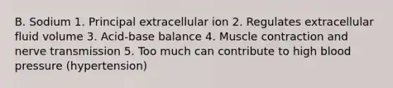 B. Sodium 1. Principal extracellular ion 2. Regulates extracellular fluid volume 3. Acid-base balance 4. Muscle contraction and nerve transmission 5. Too much can contribute to high blood pressure (hypertension)