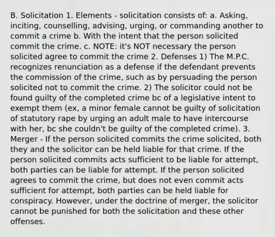 B. Solicitation 1. Elements - solicitation consists of: a. Asking, inciting, counselling, advising, urging, or commanding another to commit a crime b. With the intent that the person solicited commit the crime. c. NOTE: it's NOT necessary the person solicited agree to commit the crime 2. Defenses 1) The M.P.C. recognizes renunciation as a defense if the defendant prevents the commission of the crime, such as by persuading the person solicited not to commit the crime. 2) The solicitor could not be found guilty of the completed crime bc of a legislative intent to exempt them (ex, a minor female cannot be guilty of solicitation of statutory rape by urging an adult male to have intercourse with her, bc she couldn't be guilty of the completed crime). 3. Merger - If the person solicited commits the crime solicited, both they and the solicitor can be held liable for that crime. If the person solicited commits acts sufficient to be liable for attempt, both parties can be liable for attempt. If the person solicited agrees to commit the crime, but does not even commit acts sufficient for attempt, both parties can be held liable for conspiracy. However, under the doctrine of merger, the solicitor cannot be punished for both the solicitation and these other offenses.