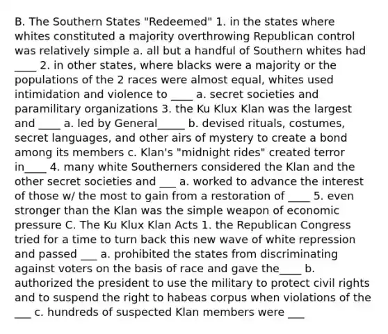 B. The Southern States "Redeemed" 1. in the states where whites constituted a majority overthrowing Republican control was relatively simple a. all but a handful of Southern whites had ____ 2. in other states, where blacks were a majority or the populations of the 2 races were almost equal, whites used intimidation and violence to ____ a. secret societies and paramilitary organizations 3. the Ku Klux Klan was the largest and ____ a. led by General_____ b. devised rituals, costumes, secret languages, and other airs of mystery to create a bond among its members c. Klan's "midnight rides" created terror in____ 4. many white Southerners considered the Klan and the other secret societies and ___ a. worked to advance the interest of those w/ the most to gain from a restoration of ____ 5. even stronger than the Klan was the simple weapon of economic pressure C. The Ku Klux Klan Acts 1. the Republican Congress tried for a time to turn back this new wave of white repression and passed ___ a. prohibited the states from discriminating against voters on the basis of race and gave the____ b. authorized the president to use the military to protect civil rights and to suspend the right to habeas corpus when violations of the ___ c. hundreds of suspected Klan members were ___