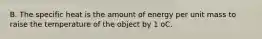 B. The specific heat is the amount of energy per unit mass to raise the temperature of the object by 1 oC.