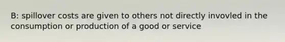 B: spillover costs are given to others not directly invovled in the consumption or production of a good or service