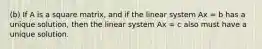 (b) If A is a square matrix, and if the linear system Ax = b has a unique solution, then the linear system Ax = c also must have a unique solution.