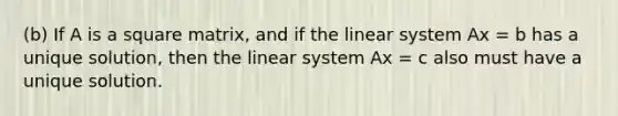 (b) If A is a square matrix, and if the linear system Ax = b has a unique solution, then the linear system Ax = c also must have a unique solution.