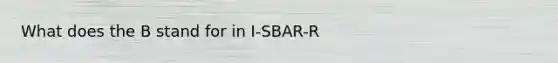 What does the B stand for in I-SBAR-R