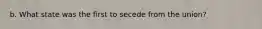 b. What state was the first to secede from the union?