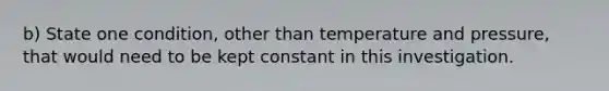 b) State one condition, other than temperature and pressure, that would need to be kept constant in this investigation.