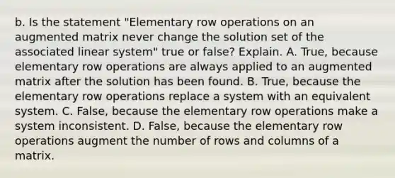 b. Is the statement​ "Elementary row operations on an augmented matrix never change the solution set of the associated linear​ system" true or​ false? Explain. A. ​True, because elementary row operations are always applied to an augmented matrix after the solution has been found. B. ​True, because the elementary row operations replace a system with an equivalent system. C. ​False, because the elementary row operations make a system inconsistent. D. ​False, because the elementary row operations augment the number of rows and columns of a matrix.