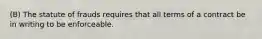 (B) The statute of frauds requires that all terms of a contract be in writing to be enforceable.