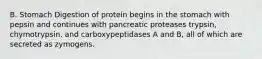 B. Stomach Digestion of protein begins in the stomach with pepsin and continues with pancreatic proteases trypsin, chymotrypsin, and carboxypeptidases A and B, all of which are secreted as zymogens.