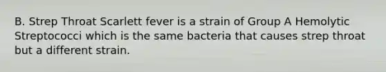 B. Strep Throat Scarlett fever is a strain of Group A Hemolytic Streptococci which is the same bacteria that causes strep throat but a different strain.